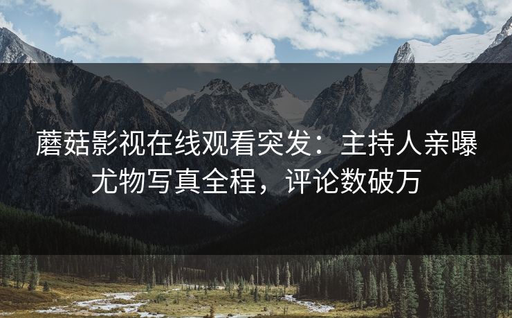 蘑菇影视在线观看突发：主持人亲曝尤物写真全程，评论数破万
