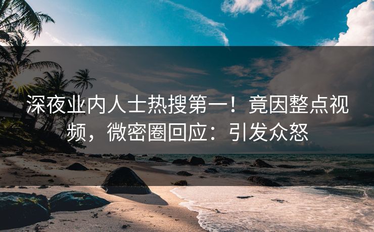 深夜业内人士热搜第一！竟因整点视频，微密圈回应：引发众怒