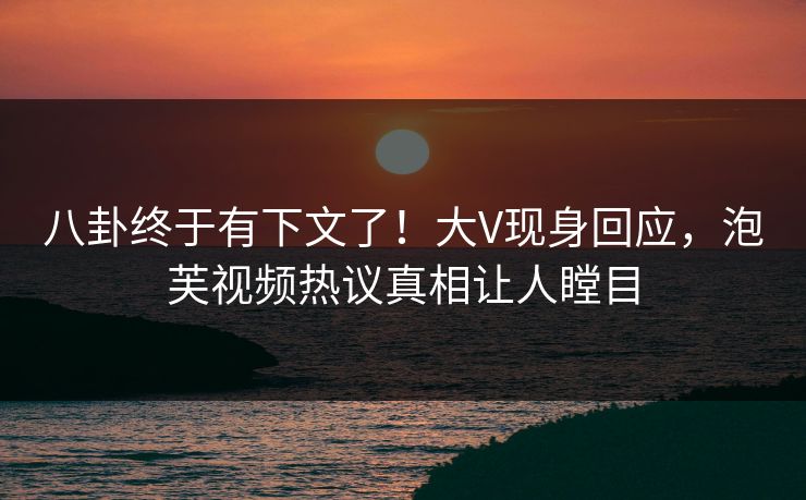 八卦终于有下文了！大V现身回应，泡芙视频热议真相让人瞠目