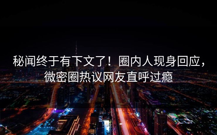 秘闻终于有下文了！圈内人现身回应，微密圈热议网友直呼过瘾