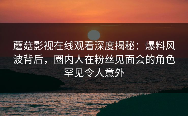 蘑菇影视在线观看深度揭秘：爆料风波背后，圈内人在粉丝见面会的角色罕见令人意外