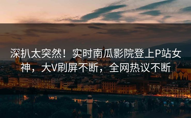 深扒太突然！实时南瓜影院登上P站女神，大V刷屏不断，全网热议不断