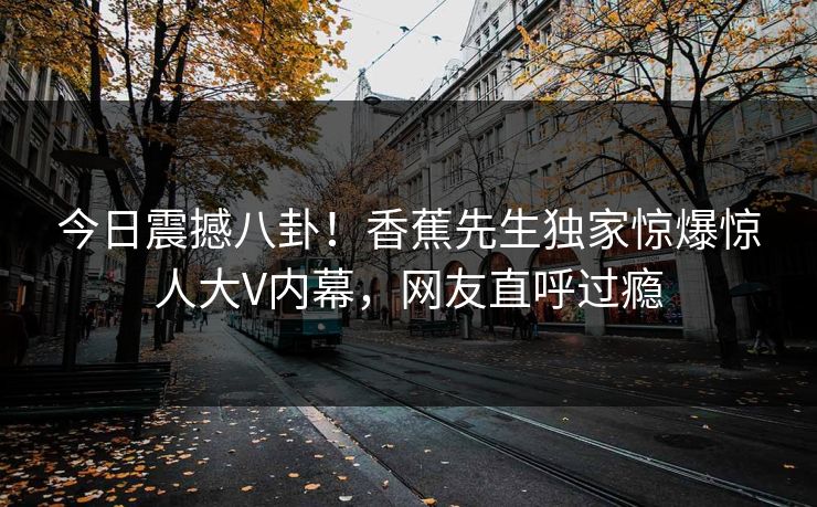 今日震撼八卦！香蕉先生独家惊爆惊人大V内幕，网友直呼过瘾