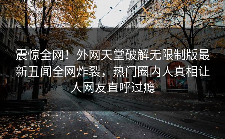 震惊全网！外网天堂破解无限制版最新丑闻全网炸裂，热门圈内人真相让人网友直呼过瘾