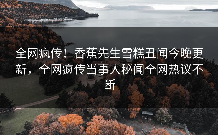全网疯传！香蕉先生雪糕丑闻今晚更新，全网疯传当事人秘闻全网热议不断