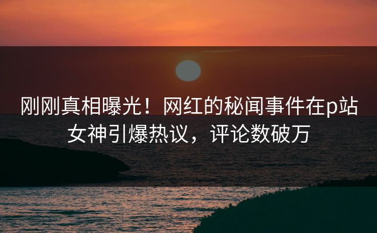 刚刚真相曝光！网红的秘闻事件在p站女神引爆热议，评论数破万