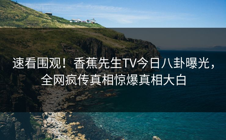 速看围观！香蕉先生TV今日八卦曝光，全网疯传真相惊爆真相大白