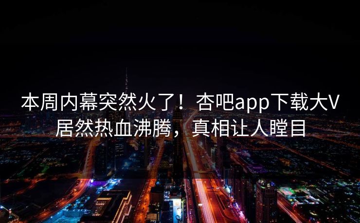 本周内幕突然火了！杏吧app下载大V居然热血沸腾，真相让人瞠目