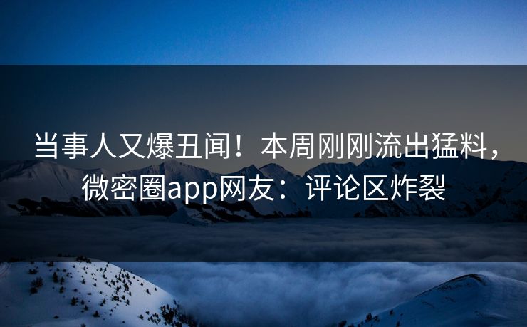 当事人又爆丑闻！本周刚刚流出猛料，微密圈app网友：评论区炸裂