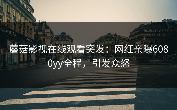 蘑菇影视在线观看突发：网红亲曝6080yy全程，引发众怒