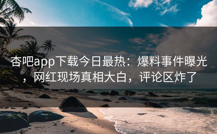 杏吧app下载今日最热：爆料事件曝光，网红现场真相大白，评论区炸了