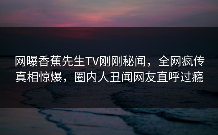 网曝香蕉先生TV刚刚秘闻，全网疯传真相惊爆，圈内人丑闻网友直呼过瘾