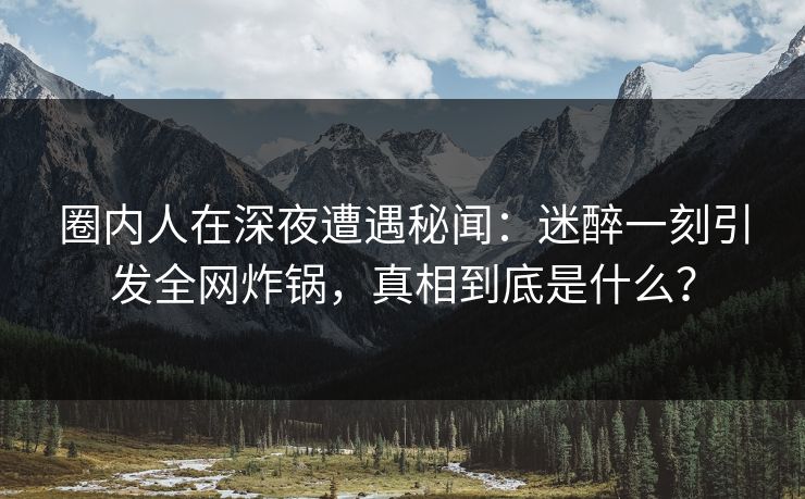 圈内人在深夜遭遇秘闻：迷醉一刻引发全网炸锅，真相到底是什么？