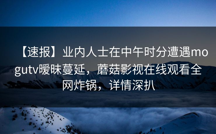 【速报】业内人士在中午时分遭遇mogutv暧昧蔓延，蘑菇影视在线观看全网炸锅，详情深扒