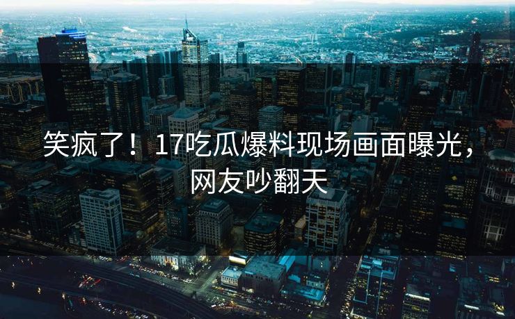 笑疯了！17吃瓜爆料现场画面曝光，网友吵翻天