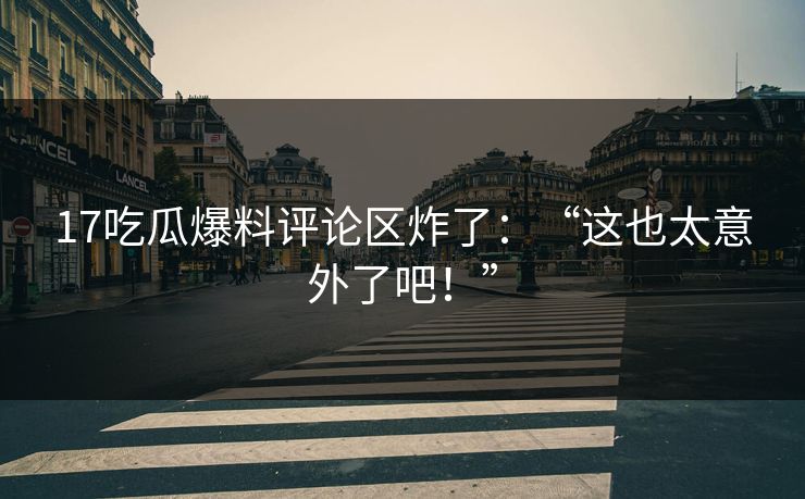 17吃瓜爆料评论区炸了：“这也太意外了吧！”