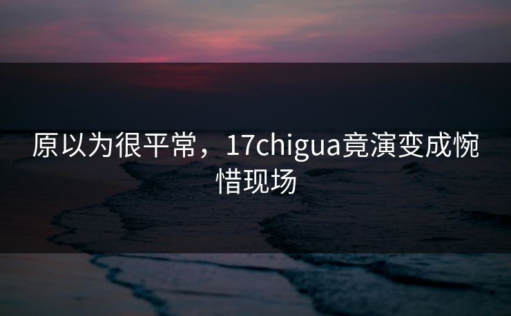 原以为很平常，17chigua竟演变成惋惜现场