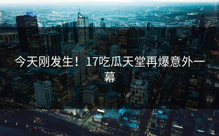 今天刚发生！17吃瓜天堂再爆意外一幕