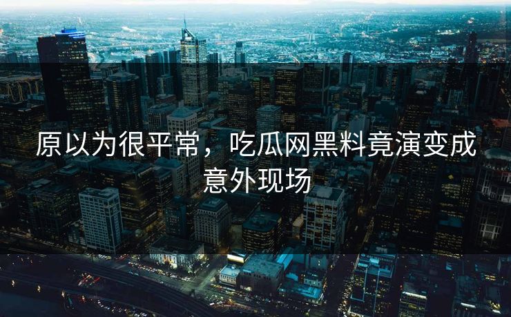 原以为很平常，吃瓜网黑料竟演变成意外现场