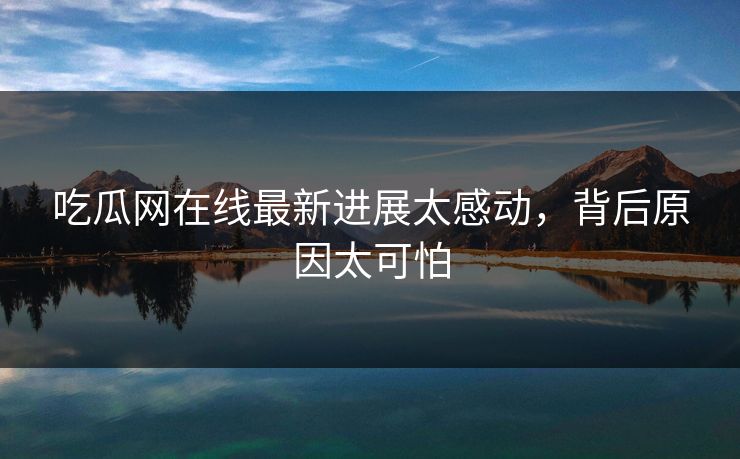 吃瓜网在线最新进展太感动，背后原因太可怕