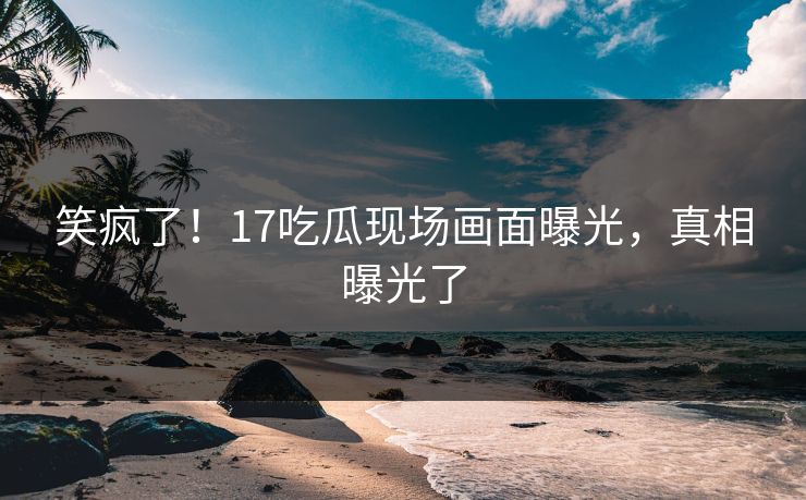 笑疯了！17吃瓜现场画面曝光，真相曝光了