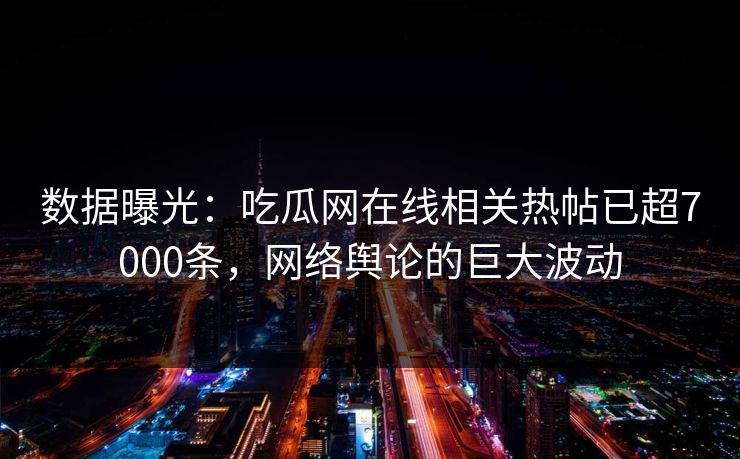 数据曝光：吃瓜网在线相关热帖已超7000条，网络舆论的巨大波动