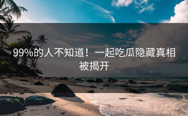 99%的人不知道！一起吃瓜隐藏真相被揭开
