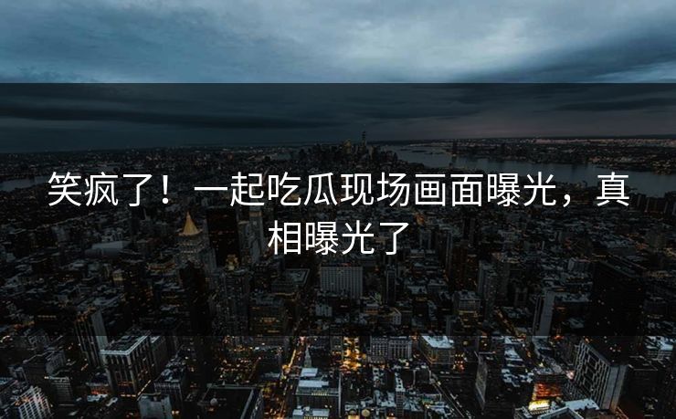 笑疯了！一起吃瓜现场画面曝光，真相曝光了