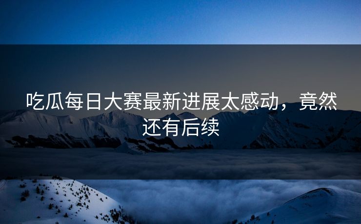 吃瓜每日大赛最新进展太感动，竟然还有后续