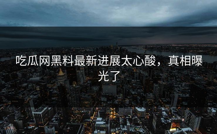 吃瓜网黑料最新进展太心酸，真相曝光了