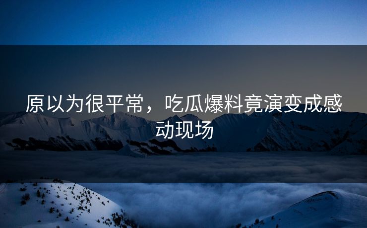 原以为很平常，吃瓜爆料竟演变成感动现场