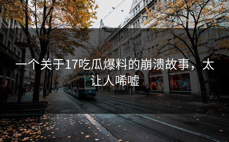 一个关于17吃瓜爆料的崩溃故事，太让人唏嘘