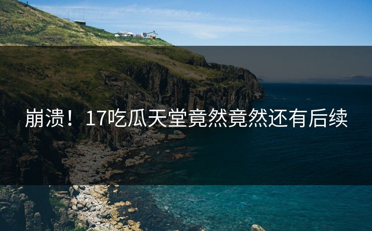 崩溃！17吃瓜天堂竟然竟然还有后续