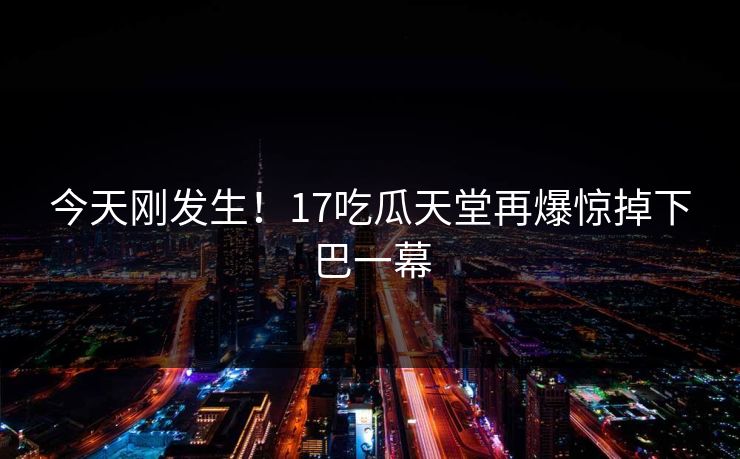 今天刚发生！17吃瓜天堂再爆惊掉下巴一幕