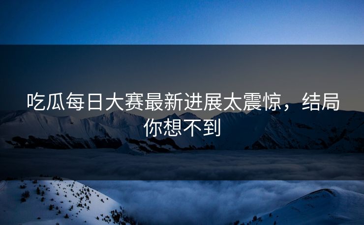 吃瓜每日大赛最新进展太震惊，结局你想不到