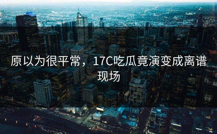 原以为很平常，17C吃瓜竟演变成离谱现场
