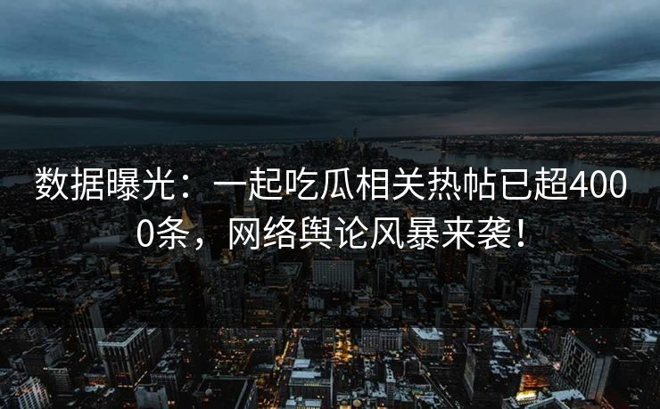 数据曝光：一起吃瓜相关热帖已超4000条，网络舆论风暴来袭！