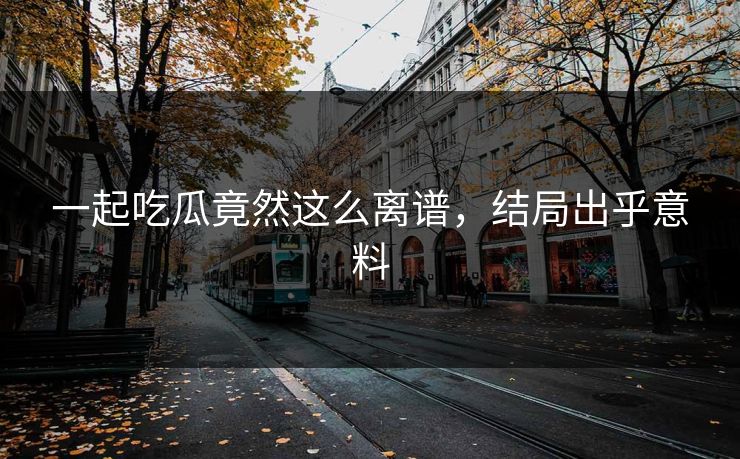 一起吃瓜竟然这么离谱，结局出乎意料