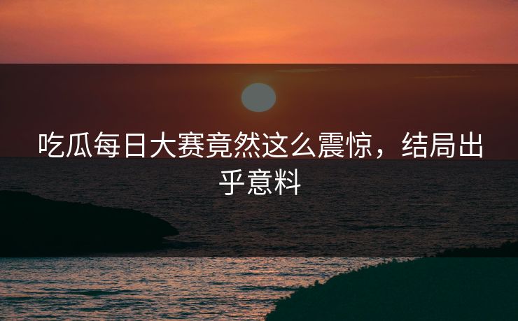 吃瓜每日大赛竟然这么震惊，结局出乎意料