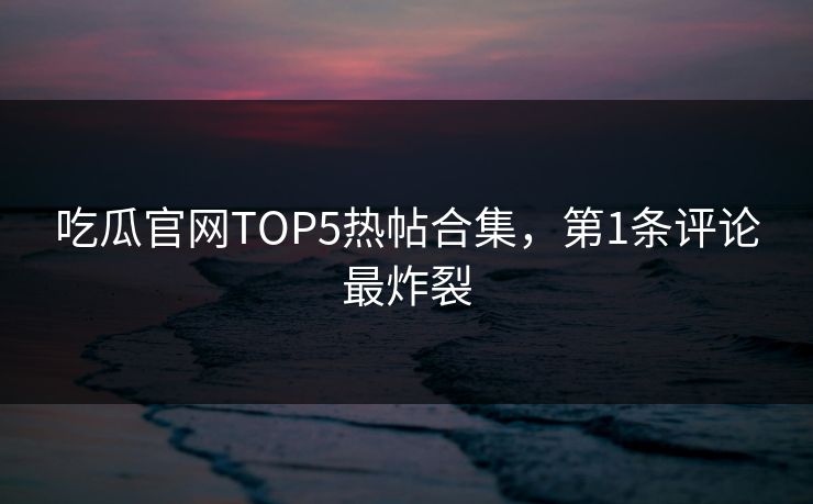 吃瓜官网TOP5热帖合集，第1条评论最炸裂