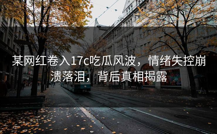 某网红卷入17c吃瓜风波，情绪失控崩溃落泪，背后真相揭露