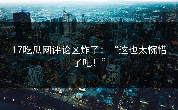 17吃瓜网评论区炸了：“这也太惋惜了吧！”