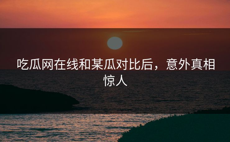 吃瓜网在线和某瓜对比后，意外真相惊人