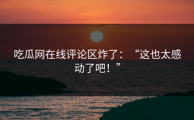 吃瓜网在线评论区炸了：“这也太感动了吧！”