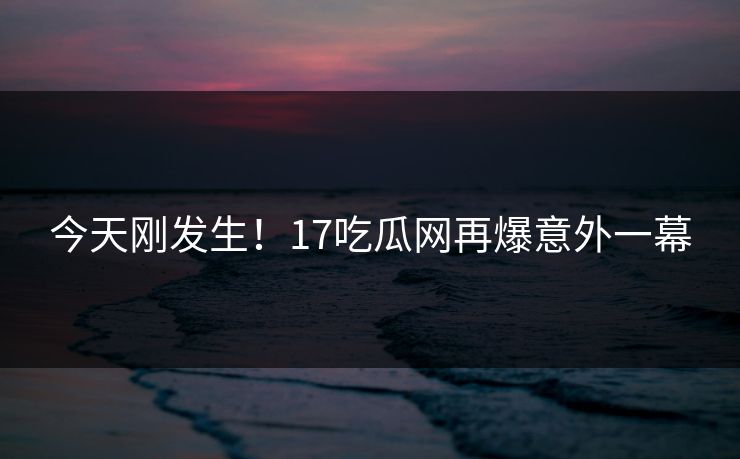 今天刚发生！17吃瓜网再爆意外一幕