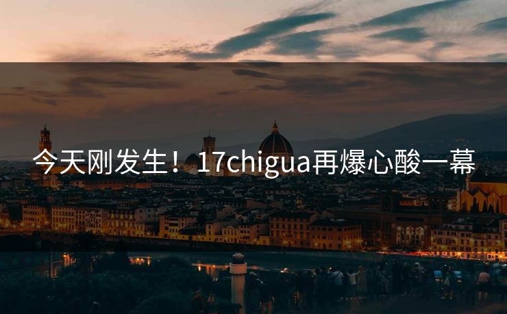 今天刚发生！17chigua再爆心酸一幕