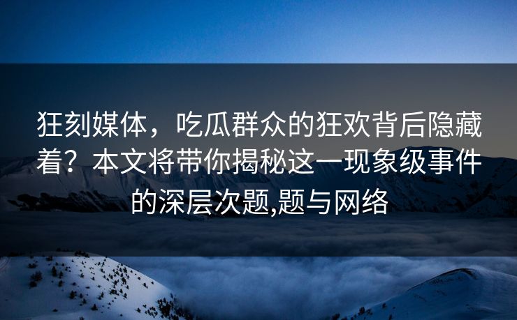 狂刻媒体，吃瓜群众的狂欢背后隐藏着？本文将带你揭秘这一现象级事件的深层次题,题与网络