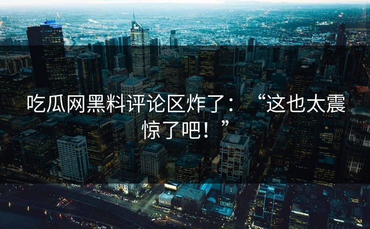 吃瓜网黑料评论区炸了：“这也太震惊了吧！”