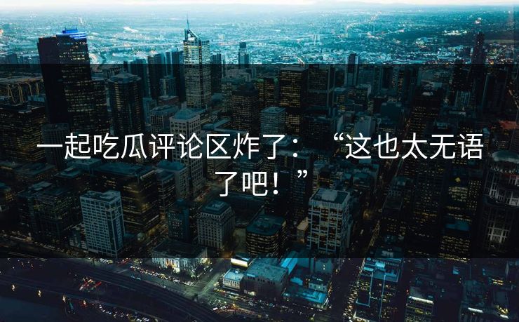 一起吃瓜评论区炸了：“这也太无语了吧！”
