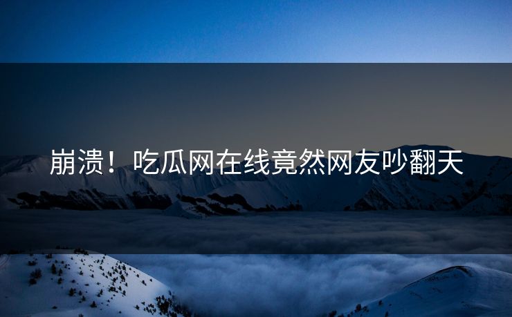 崩溃！吃瓜网在线竟然网友吵翻天